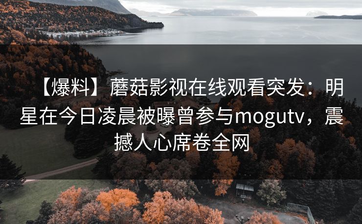 【爆料】蘑菇影视在线观看突发：明星在今日凌晨被曝曾参与mogutv，震撼人心席卷全网