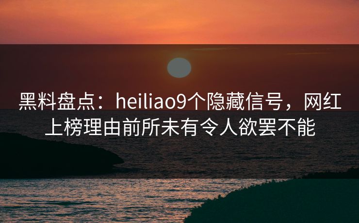黑料盘点：heiliao9个隐藏信号，网红上榜理由前所未有令人欲罢不能