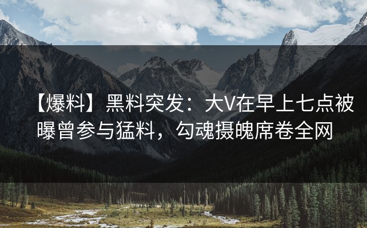【爆料】黑料突发：大V在早上七点被曝曾参与猛料，勾魂摄魄席卷全网