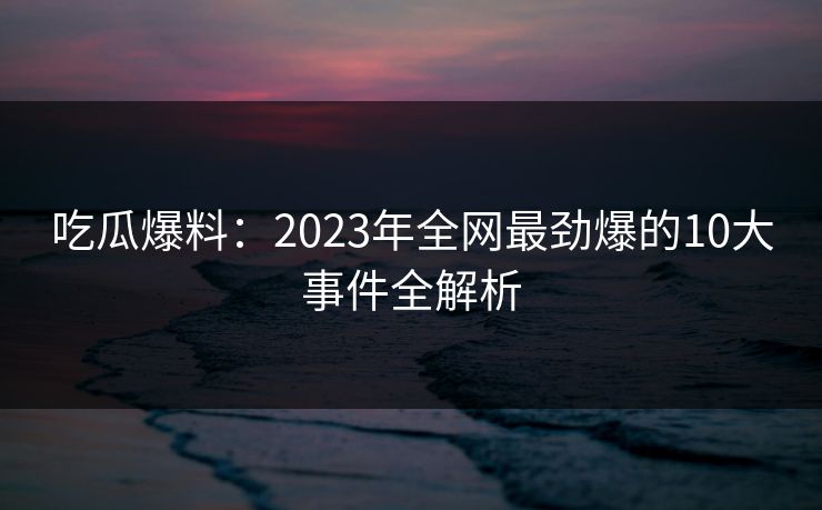 吃瓜爆料：2023年全网最劲爆的10大事件全解析