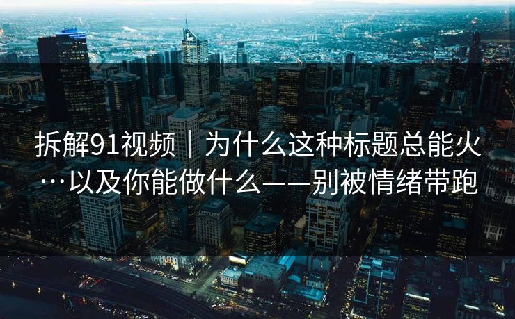 拆解91视频｜为什么这种标题总能火…以及你能做什么——别被情绪带跑