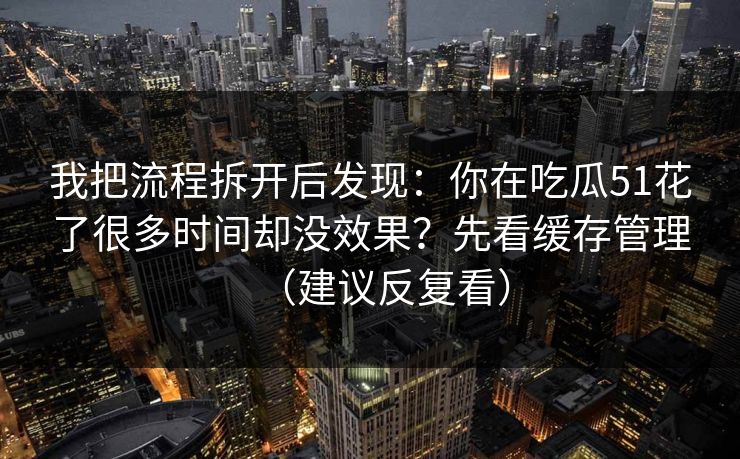 我把流程拆开后发现：你在吃瓜51花了很多时间却没效果？先看缓存管理（建议反复看）