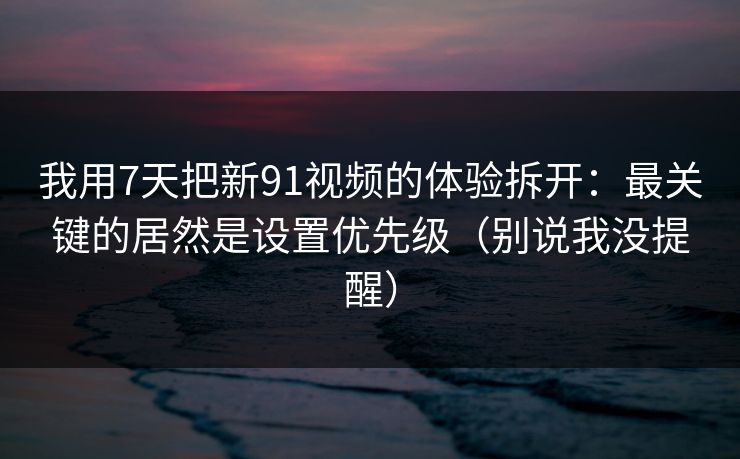 我用7天把新91视频的体验拆开：最关键的居然是设置优先级（别说我没提醒）