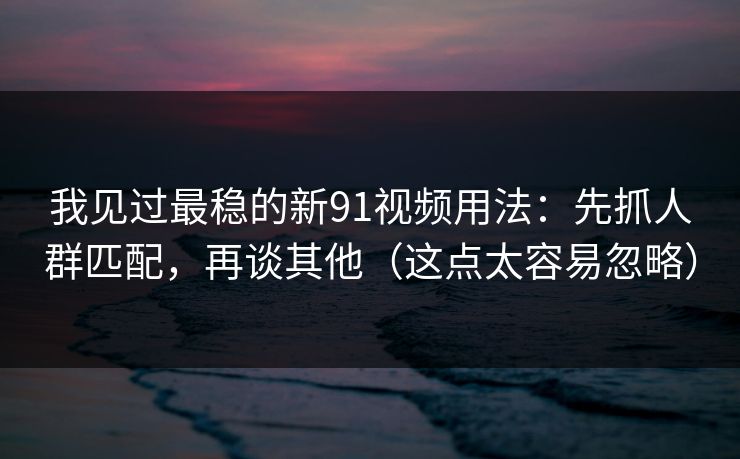 我见过最稳的新91视频用法：先抓人群匹配，再谈其他（这点太容易忽略）