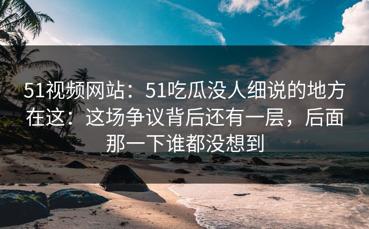 51视频网站：51吃瓜没人细说的地方在这：这场争议背后还有一层，后面那一下谁都没想到